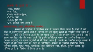 मक्क
े क
े दाने में :-
•10% प्रोटीन,
•4% तेल,
•70% काबोहाइड्रेड्स,
•5-7% वसा
•3-5% रेशा एवं
•2% खननज पाया जाता है।
INDUSTRIAL USE (औद्योधिक उपयोि) :
मक्का को उद्योगों में ववभभन्न रूपों में उपयोग ककया जाता है। दानों से बने
आटा से कॉनिफ्लेक्स बनाये जाते हैं। इसका तेल भी खाना बनाने में उपयोग ककया जाता है।
मक्का से स्टाचि भी ननकाला जाता है। यह शराब बनाने में भी उपयोग ककया जाता है। इससे
स्टाचि-आधाररत गोंद भी बनाई जाती है। इसक
े अनतररक्त मक्का का उपयोग टेक्सटाइल
(कपडा उद्योग) एवं दवाई उद्योगों में भी ककया जाता है। मक्क
े का उपयोग सावुन बनाने क
े
उद्योग में भी ककया जाता है। उक्त क
े अनतररक्त, मक्का का उपयोग एभसटटक एभसड,
लैजक्टक एभसड, ग्लूज़, पेपर, प्लाजस्टक, डाई, भसंथेटटक रबर, रेजज़न, कृ त्रत्रम चमडा, बूट
पॉभलश आटद क
े ननमािण में ककया जाता है।
 