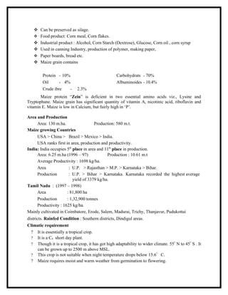  Can be preserved as silage.
    Food product: Corn meal, Corn flakes.
    Industrial product : Alcohol, Corn Starch (Dextrose), Glucose, Corn oil , corn syrup
    Used in canning Industry, production of polymer, making paper,
    Paper boards, bread etc.
    Maize grain contains

        Protein - 10%                             Carbohydrats - 70%
        Oil      - 4%                             Albuminoides - 10.4%
        Crude ibre    -     2.3%
       Maize protein “Zein” is deficient in two essential amino acids viz., Lysine and
Tryptophane. Maize grain has significant quantity of vitamin A, nicotinic acid, riboflavin and
vitamin E. Maize is low in Calcium, but fairly high in ‘P’.

Area and Production
     Area: 130 m.ha.                  Production: 580 m.t.
Maize growing Countries
     USA > China > Brazil > Mexico > India.
     USA ranks first in area, production and productivity.
India: India occupies 5th place in area and 11th place in production.
     Area: 6.25 m.ha (1996 – 97)             Production : 10.61 m.t
     Average Productivity : 1698 kg/ha.
     Area              : U.P. > Rajasthan > M.P. > Karnataka > Bihar.
     Production        : U.P. > Bihar > Karnataka. Karnataka recorded the highest average
                          yield of 3379 kg/ha.
Tamil Nadu : (1997 – 1998)
     Area             : 81,800 ha
     Production       : 1,32,900 tonnes
     Productivity : 1625 kg/ha.
Mainly cultivated in Coimbatore, Erode, Salem, Madurai, Trichy, Thanjavur, Pudukottai
districts. Rainfed Condition : Southern districts, Dindigul areas.
Climatic requirement
 ? It is essentially a tropical crop.
 ? It is a C4 short day plant.
 ? Though it is a tropical crop, it has got high adaptability to wider climate. 55? N to 45? S . It
    can be grown up to 2500 m above MSL.
 ? This crop is not suitable when night temperature drops below 15.6? C.
 ? Maize requires moist and warm weather from germination to flowering.
 