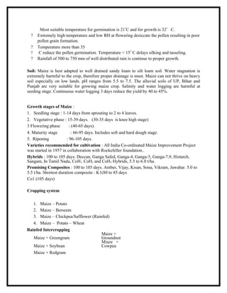 Most suitable temperature for germination is 21?C and for growth is 32? C.
  ?   Extremely high temperature and low RH at flowering desiccate the pollen resulting in poor
      pollen grain formation.
  ?   Temperature more than 35
  ?    C reduce the pollen germination. Temperature < 15? C delays silking and tasseling.
  ?   Rainfall of 500 to 750 mm of well distributed rain is continue to proper growth.

Soil: Maize is best adapted to well drained sandy loam to silt loam soil. Water stagnation is
extremely harmful to the crop, therefore proper drainage is must. Maize can not thrive on heavy
soil especially on low lands. pH ranges from 5.5 to 7.5. The alluvial soils of UP, Bihar and
Punjab are very suitable for growing maize crop. Salinity and water logging are harmful at
seeding stage. Continuous water logging 3 days reduce the yield by 40 to 45%.


Growth stages of Maize :
1. Seedling stage : 1-14 days from sprouting to 2 to 4 leaves.
2. Vegetative phase : 15-39 days. (30-35 days is knee high stage)
3 Flowering phase        : (40-65 days).
4. Maturity stage          : 66-95 days. Includes soft and hard dough stage.
5. Ripening            : 96-105 days.
Varieties recommended for cultivation : All India Co-ordinated Maize Improvement Project
was started in 1957 in collaboration with Rockefeller foundation..
Hybrids : 100 to 105 days. Deccan, Ganga Safed, Ganga-4, Ganga-5, Ganga-7,9, Histarch,
Sangam, In Tamil Nadu, CoH1, CoH2 and CoH3 Hybrids, 5.5 to 6.0 t/ha.
Promising Composites : 100 to 105 days. Amber, Vijay, Kisan, Sona, Vikram, Jawahar. 5.0 to
5.5 t/ha. Shortest duration composite : K1(80 to 85 days
Co1 (105 days)

Cropping system

   1. Maize – Potato
   2. Maize – Berseem
   3. Maize – Chickpea/Safflower (Rainfed)
   4. Maize – Potato – Wheat
Rainfed Intercropping
                                      Maize +
   Maize + Greengram                  Groundnut
                                      Miaze +
   Maize + Soybean                    Cowpea
   Maize + Redgram
 