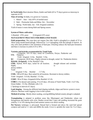 In North India Short duration Maize, Kathri and Sathi (65 to 75 days) grown as intercrop in
sugrcane in UP.
Time of sowing: In India, it is grown in 3 seasons.
   1. Kharif – June – July (85% of rainfed area)
   2. Rabi – Peninsular India and Bihar. Oct – November
   3. Spring : North India. Jan – Feb. Irrigated condiiton.
Yield of maize is more during Rabi and Spring season.

System of Maize cultivation
1) Rainfed (78% area)           2) Irrigated (22% area)
MANAGEMENT PRACTICE FOR IRRIGATED MAIZE
Field preparation: The crop does not require fine tilth. Field is ploughed to a depth of 25 to
30cm using mould board plough, followed by 3 or 4 ploughing with desi plough or harrow. In
clay soils main problem is the formation of hard pan. Chiseling reduces the hard pan formation
and there is increase in yield of 25 to 30%.

Varieties and hybrids recommended for Tamil Nadu
        : Composite, 105-110 days, suited for Coimbatore, Periyar, Pudukottai and
CO1 Thanjavur.
          Yield : Irrigated : 4 t/ha. Rainfed : 3 t/ha.
K1      : Composite, 80-85 days. Highly tolerant to drought, suited for Pudukottai district.
Hybrids (Irrigated) : 4 t/ha, Rainfed 3 t/ha.
COH1: Hybrid, 90-95 days, suited for all locations.        drought tolerant and resisitant
Highly                                                     to
downy mildew.
Yield
:      Irrigated: 5 t/ha. Rainfed        : 3.7 t/ha.
COH2: 100 to105 days. Best suited for all locations. Resistant to downy mildew.
Yield : Irrigated : 5.4 t/ha. Rainfed : 3.5 t/ha.
COH3 : 90 to 95 days. Irrigated:6.0t/ha, Rainfed: 4.3 t/h.
COBC1 : For dessert and canning, 55 to 65 days. All areas of Tamil Nadu, Yield : 6 to7 t/ha,
Green fodder : 32 t/ha. (Multiple cobs 2-3)
[ 7pickings at interval of 2 days].
Land shaping : Among the different land shaping methods, ridges and furrow system is more
effective. Because water logging is less in this system.
Method of sowing : Mostly direct seeding, sowing/dibbling behind country plough is adopted.

Transplanting is adopted in problem areas like Dharmapuri and Pudukottai, where red
ferrugenious and laterite soils exist. Studies reveal that 5 days old seedling increased the grain
yield by 11 to 14% during kharif and summer season over direct seeding.
Pai Nursery technique is advocated. Raised bed is formed and above the seed bed spread
compost and sand at 1:1 ratio and dibble the seeds. Cover it, sprinkle the water for 3 to 4 days.
 
