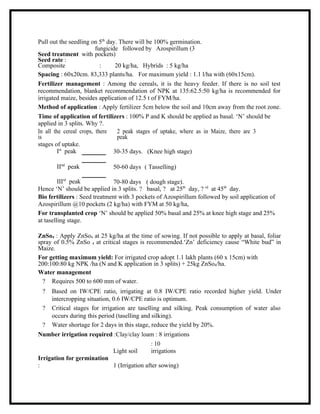 Pull out the seedling on 5th day. There will be 100% germination.
                         fungicide followed by Azospirillum (3
Seed treatment with pockets)
Seed rate :
Composite                  :     20 kg/ha, Hybrids : 5 kg/ha
Spacing : 60x20cm. 83,333 plants/ha. For maximum yield : 1.1 l/ha with (60x15cm).
Fertilizer management : Among the cereals, it is the heavy feeder. If there is no soil test
recommendation, blanket recommendation of NPK at 135:62.5:50 kg/ha is recommended for
irrigated maize, besides application of 12.5 t of FYM/ha.
Method of application : Apply fertilizer 5cm below the soil and 10cm away from the root zone.
Time of application of fertilizers : 100% P and K should be applied as basal. ‘N’ should be
applied in 3 splits. Why ?.
In all the cereal crops, there    2 peak stages of uptake, where as in Maize, there are 3
is                                peak
stages of uptake.
         Ist peak               30-35 days. (Knee high stage)

       IInd peak              50-60 days ( Tasselling)

         IIIrd peak           70-80 days ( dough stage).
Hence ‘N’ should be applied in 3 splits. ? basal, ? at 25th day, ? rd at 45th day.
Bio fertilizers : Seed treatment with 3 pockets of Azospirillum followed by soil application of
Azospirillum @10 pockets (2 kg/ha) with FYM at 50 kg/ha,
For transplanted crop ‘N’ should be applied 50% basal and 25% at knee high stage and 25%
at taselling stage.

ZnSo4 : Apply ZnSo4 at 25 kg/ha at the time of sowing. If not possible to apply at basal, foliar
spray of 0.5% ZnSo 4 at critical stages is recommended.‘Zn’ deficiency cause “White bud” in
Maize.
For getting maximum yield: For irrigated crop adopt 1.1 lakh plants (60 x 15cm) with
200:100:80 kg NPK /ha (N and K application in 3 splits) + 25kg ZnSo4/ha.
Water management
  ? Requires 500 to 600 mm of water.
 ?   Based on IW/CPE ratio, irrigating at 0.8 IW/CPE ratio recorded higher yield. Under
     intercropping situation, 0.6 IW/CPE ratio is optimum.
 ?   Critical stages for irrigation are taselling and silking. Peak consumption of water also
     occurs during this period (taselling and silking).
 ?   Water shortage for 2 days in this stage, reduce the yield by 20%.
Number irrigation required :Clay/clay loam : 8 irrigations
                                           : 10
                           Light soil      irrigations
Irrigation for germination
:                          1 (Irrigation after sowing)
 
