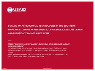 7/19/2018`1 FOOTER GOES HERE 1
SCALING OF AGRICULTURAL TECHNOLOGIES IN THE SOUTHERN
HIGHLANDS: 2017/18 ACHIEVEMENTS, CHALLENGES, LESSONS LEARNT
AND FUTURE ACTIONS OF MAIZE TEAM
FREDDY BAIJUKYA1, JAPHET MASIGO1, ELIREHEMA SWAI2, LEONARD SABULA3,
AGNES NDUNGURU3
1INTERNATIONAL INSTITUTE OF TROPICAL AGRICULTURE, 2AGRICULTURAL
RESEARCH INSTITUTE HOMBOLO, 3AGRICULTURAL RESEARCH INSTITUTE
UYOLE
AFRICA RISING - NAFAKA PROJECT ANNUAL REVIEW AND PLANNING MEETING
26 – 27 JUNE 2018, DAR ES SALAAM, TANZANIA
 