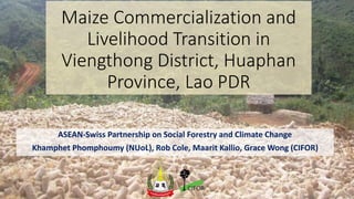 Maize Commercialization and
Livelihood Transition in
Viengthong District, Huaphan
Province, Lao PDR
ASEAN-Swiss Partnership on Social Forestry and Climate Change
Khamphet Phomphoumy (NUoL), Rob Cole, Maarit Kallio, Grace Wong (CIFOR)
 