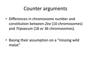 Counter arguments
• Differences in chromosome number and
constitution between Zea (10 chromosomes)
and Tripsacum (18 or 36 chromosomes).
• Basing their assumption on a “missing wild
maize”
 