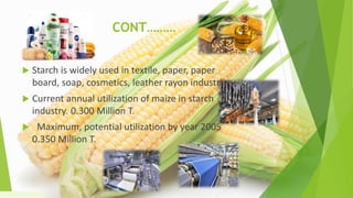 CONT………
 Starch is widely used in textile, paper, paper
board, soap, cosmetics, leather rayon industries
 Current annual utilization of maize in starch
industry. 0.300 Million T.
 Maximum, potential utilization by year 2005
0.350 Million T.
1/5/2020 26
 