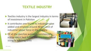 TEXTILE INDUSTRY
 Textiles industry is the largest industry in terms
of investment in Pakistan
 It contributes one fourth to industrial value
added and employs around 40 per cent of
industrial labour force in the country.
 Of all the starches available commercially,
maize starch best fulfills the requirements of
sizing in weaving units
1/5/2020Add a footer 29
 