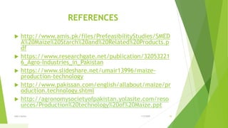 REFERENCES
 http://www.amis.pk/files/PrefeasibilityStudies/SMED
A%20Maize%20Starch%20and%20Related%20Products.p
df
 https://www.researchgate.net/publication/32053221
6_Agro-Industries_in_Pakistan
 https://www.slideshare.net/umair13996/maize-
production-technology
 http://www.pakissan.com/english/allabout/maize/pr
oduction.technology.shtml
 http://agronomysocietyofpakistan.yolasite.com/reso
urces/Production%20technology%20of%20Maize.ppt
1/5/2020Add a footer 43
 