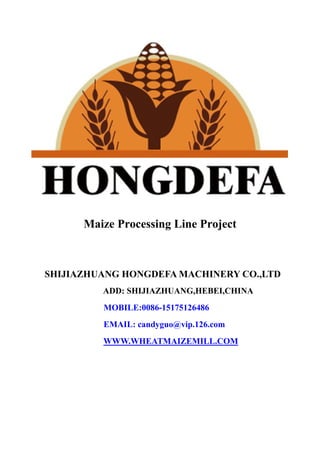 Maize Processing Line Project
SHIJIAZHUANG HONGDEFA MACHINERY CO.,LTD
ADD: SHIJIAZHUANG,HEBEI,CHINA
MOBILE:0086-15175126486
EMAIL: candyguo@vip.126.com
WWW.WHEATMAIZEMILL.COM
 