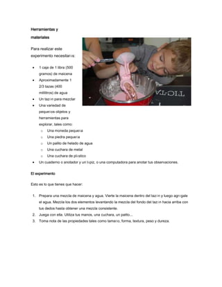 Herramientas y
materiales
Para realizar este
experimento necesitarás:
1 caja de 1 libra (500
gramos) de maicena
Aproximadamente 1
2/3 tazas (400
mililitros) de agua
Un tazón para mezclar
Una variedad de
pequeños objetos y
herramientas para
explorar, tales como:
o Una moneda pequeña
o Una piedra pequeña
o Un palito de helado de agua
o Una cuchara de metal
o Una cuchara de plástico
Un cuaderno o anotador y un lápiz, o una computadora para anotar tus observaciones.
El experimento
Esto es lo que tienes que hacer:
1. Prepara una mezcla de maicena y agua. Vierte la maicena dentro del tazón y luego agrégale
el agua. Mezcla los dos elementos levantando la mezcla del fondo del tazón hacia arriba con
tus dedos hasta obtener una mezcla consistente.
2. Juega con ella. Utiliza tus manos, una cuchara, un palito...
3. Toma nota de las propiedades tales como tamaño, forma, textura, peso y dureza.