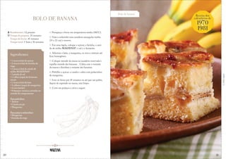 20
Bolo de banana
Receita dos
calendários de
1970
1981
&
Corteaqui
BOLO DE BANANA
1. Preaqueça o forno em temperatura média (180°C).
2. Unte e enfarinhe uma assadeira retangular média
(33 x 23 cm) e reserve.
3. Em uma tigela, coloque o açúcar, a farinha, o ami-
do de milho MAIZENA®, o sal e o fermento.
4. Adicione o leite, a margarina, os ovos e misture até
ficar homogêneo.
5. Coloque metade da massa na assadeira reservada e
espalhe metade das bananas. . Cubra com o restante
da massa e distribua o restante das bananas.
6. Polvilhe o açúcar, a canela e cubra com pedacinhos
de margarina.
7. Leve ao forno por 45 minutos ou até que um palito,
depois de espetado na massa, saia limpo.
8. Corte em pedaços e sirva a seguir.
Rendimento: 12 porções
Tempo de preparo: 25 minutos
Tempo de forno: 45 minutos
Tempo total: 1 hora e 10 minutos
Ingredientes
• 1 xícara (chá) de açúcar
• 2 xícaras (chá) de farinha de
trigo
• 1 xícara (chá) de amido de
milho MAIZENA®
• 1 pitada de sal
• 1 colher (sopa) de fermento
em pó
• 1 xícara (chá) de leite
• 3 colheres (sopa) de margarina
• 4 ovos batidos
• 8 bananas-nanicas cortadas no
sentido do comprimento
Para polvilhar:
• Açúcar
• Canela em pó
• Margarina
Para untar e enfarinhar:
• Margarina
• Farinha de trigo
21
 
