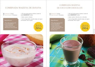 Corteaqui
COMBINADA MAIZENA DE BANANA
COMBINADA MAIZENA
DE COCO COM CHOCOLATE
1. Em uma panela pequena, dissolva o amido de
milho MAIZENA® no leite.
2. Junte o açúcar e a banana.
3. Leve ao fogo médio, mexendo sempre, até engros-
sar levemente. Sirva a seguir.
1. Em uma panela pequena, dissolva o amido de
milho MAIZENA® no leite.
2. Junte o açúcar, o leite de coco e o chocolate.
3. Leve ao fogo médio, mexendo sempre, até engros-
sar levemente. Sirva a seguir.
Rendimento: 1 porção
Tempo de preparo: 10 minutos
Rendimento: 1 porção
Tempo de preparo: 10 minutos
Ingredientes
• Meia colher (sopa) de amido
de milho MAIZENA®
• 1 xícara (chá) de leite
• 2 colheres (chá) de açúcar
• Meia banana-nanica amassada
Ingredientes
• Meia colher (sopa) de amido
de milho MAIZENA®
• 1 xícara (chá) de leite
• 2 colheres (chá) de açúcar
• 1 colher (sopa) de leite de coco
• Meia colher (sopa) de
chocolate em pó
Receita do
calendário de
1994
Receita do
calendário de
1994
40 41
 