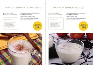 Corteaqui
COMBINADA MAIZENA DE ESPECIARIAS COMBINADA MAIZENA DE MAÇÃ
1. Em uma panela pequena dissolva o amido de
milho MAIZENA® no leite.
2. Junte o açúcar, a canela e o cravo.
3. Leve ao fogo médio, mexendo sempre, até
engrossar levemente. Sirva a seguir.
1. Em uma panela pequena dissolva o amido de
milho MAIZENA® no leite.
2. Junte o açúcar e a maçã.
3. Leve ao fogo médio, mexendo sempre, até en-
grossar levemente. Sirva a seguir.
Rendimento: 1 porção
Tempo de preparo: 15 minutos
Rendimento: 1 porção
Tempo de preparo: 15 minutos
Ingredientes
• Meia colher (sopa) de amido
de milho MAIZENA®
• 1 xícara (chá) de leite
• 2 colheres (chá) de açúcar
• 1 pitada de canela em pó
• 2 cravos da índia
Ingredientes
• Meia colher (sopa) de amido
de milho MAIZENA®
• 1 xícara (chá) de leite
• 2 colheres (chá) de açúcar
• 2 colheres (sopa) de maçã
ralada no ralo grosso
Receita do
calendário de
1994
Receita do
calendário de
1994
42 43
 