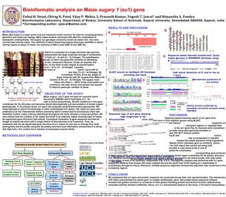 Bioinformatic analysis on Maize  sugary 1  (su1) gene Vishal H. Desai, Chirag N. Patel, Vijay P. Mehta, S. Prasanth Kumar, Yogesh T. Jasrai* and Himanshu A. Pandya Bioinformatics Laboratory, Department of Botany, University School of Sciences, Gujarat University, Ahmedabad-380009, Gujarat, India  *Corresponding author: yjasrai@yahoo.com INTRODUCTION Maize (Zea mays) is a major world crop and important model monocot for plant for studying genetics, genomics and molecular biology. Many maize mutants are known that alter the composition of endosperm carbohydrates. The sugary (su) genotype commonly known as sweet corn, has more sucrose than starchy maize. Two isoforms of starch branching enzyme have been identified in starch storing organs of maize. In maize, two isoforms of SBE II exist (SBE IIa and SBE IIb). Starch is composed of a single monomer type glucose,  polymerized into large molecules through a combination  of both α(1->4) and α(1->6) linkages. The polydisperse  molecules of starch are generally classified as belonging  to two component fractions, known as amylose and  amylopectin, on the basis of their degree of polymerization  (DP) and the ratio of α(1->6) to α(1->4) linkages. Typically,  amylose molecules constitute 20–30% of the mass of  starch, have a DP of between 500 and 5000, and contain  less than 1% α(1->6) linkages. By contrast, amylopectin  contributes 70–80% of the dry weight of starch, is a much  larger molecule with DP ranging from 5000 to 50 000 and  contains 4–5% α(1->6) linkages. The sugary-l (sul) mutant of  maize, Zea mays L., which is the usual sweet corn of  commerce, has been known and utilized and specific efforts  to improve particular varieties of sweet . OBJECTIVE OF THE STUDY   Maize  sugary 1  (su1) gene encodes an essential starch    debranching enzyme (SBEIIb) which hydrolysis α-(1->6)   glycosidic bonds involved in starch biosynthesis. Genetic mutations in this gene contributes for the shrunken and immature kernel phenotypically and accumulation of simple sugars genotypically. In the present study, su1 gene was analyzed using Bioinformatics approaches. We made attempts to search for homologs in other carbohydrate-rich plants. The maize su1 gene was predicted to be the characteristic feature promoting starch content and no evolutionary trace was identified. Further, maize cultivars distributed throughout the world showed a conserved pattern. We also noticed that the contents of GC bases are found to be relatively higher showing signs of highly de-regularized gene structure (CpG island). Conceptual translation of gene sequence provided an insight of ordered structure with a single stretch of disorderness at its N-terminal. Thus, we emphasize that the de-regularized gene structure of su1 makes its own way to diverge from other plant genera and the protein (enzyme) secondary structure level information showed that it is dense with high helix- rich content and a member of isoamylase enzyme family.  METHODOLOGY OVERVIEW RESULTS AND DISCUSSION DISCUSSION   Sequence-based homolog search of su1 gene from    Zea mays  to find neighbor genera using BLAST    provided grass plant (remote homolog) but manual    inspection on the region of alignment drew in    entropical regions i.e repeated base pairs at the 3’end    of the su1 gene (Fig. A). Genome-wide comparison    was made using plant genomes available in    GRAMENE database (PG 2011 release) yielded  alignment over  Oryza indica  (Indian Rice; Fig B) with    built-in BLAT program. Examination over alignment  was encompassed in repeated sequences. We further  masked the repeat sequence using engineered Repeat    Masker which ultimately gave no similarity. Hence,    search for CpG island was carried out using CpG  Island Searcher & resulted in CpG island at the 5’ end of  the su1 gene (Fig C and D). To explore the contribution  of sequence-based complexity of su1 gene, we retrieved  corresponding gene products (protein) from UCSC and analyzed how much extent of complexity dense region contributes for its tertiary structure. UCL Disopred predicted su1 protein sequence as globular protein and found to be helical protein with long coiled conformation at both of its terminals, respectively (Fig. E & F). Phylogenetic analysis was performed with su1 gene sequences obtained from known  Zea mays cultivars  around the world from UCSC   leading to a relationship of evolutionary divergence (Fig G). Moreover, multiple sequence alignment showed that alignment was conserved in the complexity regions.  CONCLUSION We emphasize that su1 gene and protein sequence are conserved among their own species/isolates. The relationship with other carbohydrate-rich plants gave no insight. Additionally, gene- and protein-based sequence analysis revealed that genetic evolution is conserved in their genera following protein biochemical function (debranching enzymatic activity) remains unaffected. Hence, su1 is a characteristic feature of  Zea mays  in the starch biosynthesis. BLAST search on GenBank NR Database  excluding  Zea mays MAJOR CITATIONS : 1. James et al., 1995  Plant Cell  7: 417-429. 2. Prasanna & Hoisington, 2001  IJBT  1: 85-98 3. Gonzales et al., 1976  Plant Physiol  58: 28-32. 4. Pan & Nelson, 1984  Plant Physiol  74: 324-328. 5. Cobe & Hannah, 1988  Plant Phyiol  88: 1219-1221. 6. Rahman et al., 1998  Plant Physiol  117: 425-435. Programs used in the Study Sequence based Genome Comparison:  Oryza indica  genome in GRAMENE database using BLAT algorithm A B Sequence logo of su1 gene showing  high magnitude of CG dinucleotides  (first 100 nts shown fro clarity) C D CpG Island Detection at 5’ end of the su 1 gene Phylogenetic tree (NJ algorithm) depicting the divergence  of su1 gene product  Zea mays  cultivars around the globe.  Disorderness prediction of  su1 protein Helical protein predicted by secondary structure analysis using PSIPRED E F G 