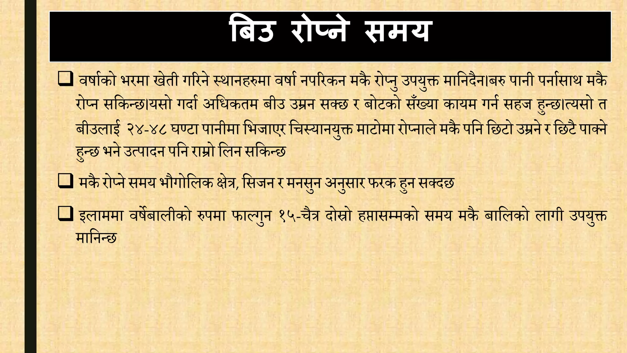  िषािको भरमा खेती गररने स्थानहरुमा िषाि नपररकन मकै रोप्नु उपयुक्त मावनदैन।बरु पानी पनािसाथ मकै
रोप्न सवकन्छ।यसो गदाि अविकतम बीउ उम्रन सक्छ र बोटको सँख्या कायम गनि सहज हुन्छ।त्यसो त
बीउलाई २४-४८ घण्टा पानीमा वभजाएर विस्यानयुक्त माटोमा रोप्नाले मकै पवन वछटो उम्रने र वछटै पाक्ने
हुन्छ भने उत्पादन पवन राम्रो वलनसवकन्छ
 मकै रोप्ने समय भौगोवलकक्षेत्र, वसजनर मनसुन अनुसारफरकहुन सक्दछ
 इलाममा िषेबालीको रुपमा फाल्गुन १५-िैत्र दोस्रो हप्तासम्मको समय मकै बावलको लागी उपयुक्त
मावनन्छ
बबउ िोप्ने िमय
 