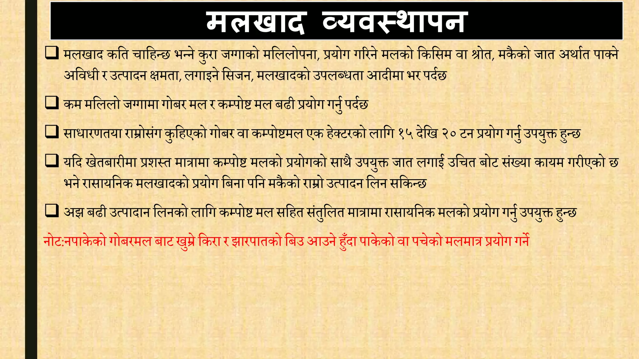  मलखाद कवत िावहन्छ भन्ने कुरा जग्गाको मवललोपना, प्रयोग गररने मलको वकवसम िा श्रोत, मकै को जात अथाित पाक्ने
अवििी र उत्पादन क्षमता,लगाइने वसजन, मलखादको उपलब्िता आदीमा भर पदिछ
 कम मवललो जग्गामा गोबर मल र कम्पोिमल बढी प्रयोग गनुि पदिछ
 सािारर्तया राम्रोसंग कुवहएको गोबर िाकम्पोिमल एक हेक्टरको लावग १५ देवख २०टन प्रयोग गनुि उपयुक्त हुन्छ
 यवद खेतबारीमा प्रशस्त मात्रामा कम्पोि मलको प्रयोगको साथै उपयुक्त जात लगाई उवित बोट संख्या कायम गरीएको छ
भने रासायवनक मलखादको प्रयोग वबना पवन मकै को राम्रोउत्पादन वलन सवकन्छ
 अझ बढी उत्पादान वलनको लावग कम्पोिमल सवहत संतुवलत मात्रामा रासायवनक मलको प्रयोग गनुि उपयुक्त हुन्छ
नोट:नपाके को गोबरमल बाटखुम्रे वकरा र झारपातकोवबउ आउने हुँदा पाके को िा पिेकोमलमात्र प्रयोग गने
मलिाद व्यवस्थापन
 