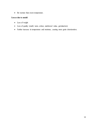 13 
 Be warmer than room temperature. 
Losses due to mould 
 Loss of weight 
 Loss of quality (smell, taste, colour, nutritional value, germination) 
 Further increase in temperature and moisture, causing more grain deterioration. 
 