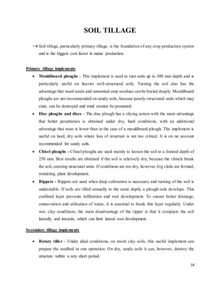 14 
SOIL TILLAGE 
 Soil tillage, particularly primary tillage, is the foundation of any crop production system 
and is the biggest cost factor in maize production. 
Primary tillage implements 
 Mouldboard ploughs - This implement is used to turn sods up to 300 mm depth and is 
particularly useful on heavier well-structured soils. Turning the soil also has the 
advantage that weed seeds and unwanted crop residues can be buried deeply. Mouldboard 
ploughs are not recommended on sandy soils, because poorly-structured units which may 
exist, can be destroyed and wind erosion be promoted. 
 Disc ploughs and discs - The disc plough has a slicing action with the main advantage 
that better penetration is obtained under dry, hard conditions, with an additional 
advantage that wear is lower than in the case of a mouldboard plough. The implement is 
useful on hard, dry soils where loss of structure is not too critical. It is on no account 
recommended for sandy soils. 
 Chisel ploughs - Chisel ploughs are used mainly to loosen the soil to a limited depth of 
250 mm. Best results are obtained if the soil is relatively dry, because the chisels break 
the soil, creating structural units. If conditions are too dry, however, big clods are formed, 
restricting plant development. 
 Rippers - Rippers are used when deep cultivation is necessary and turning of the soil is 
undesirable. If soils are tilled annually to the same depth, a plough-sole develops. This 
confined layer prevents infiltration and root development. To ensure better drainage, 
conservation and utilisation of water, it is essential to break this layer regularly. Under 
wet, clay conditions, the main disadvantage of the ripper is that it compacts the soil 
laterally and inwards, which can limit lateral root development. 
Secondary tillage implements 
 Rotary tille r - Under ideal conditions, on moist clay soils, this useful implement can 
prepare the seedbed in one operation. On dry, sandy soils it can, however, destroy the 
structure within a very short period. 
 