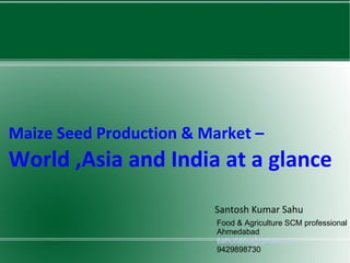 Maize Seed Production & Market –  World ,Asia and India at a glance Santosh Kumar Sahu Food & Agriculture SCM professional Ahmedabad [email_address] 9429898730 