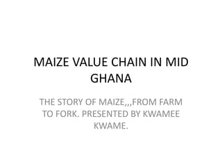 MAIZE VALUE CHAIN IN MID
GHANA
THE STORY OF MAIZE,,,FROM FARM
TO FORK. PRESENTED BY KWAMEE
KWAME.
 