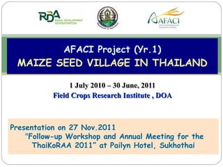 1 July 2010 – 30 June, 2011 Field Crops Research Institute , DOA AFACI Project (Yr.1) MAIZE SEED VILLAGE IN THAILAND Presentation on 27 Nov.2011   &quot; Follow-up Workshop and Annual Meeting for the ThaiKoRAA 2011” at Pailyn Hotel, Sukhothai 