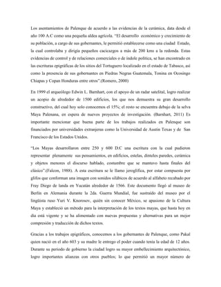 Los asentamientos de Palenque de acuerdo a las evidencias de la cerámica, data desde el
año 100 A.C como una pequeña aldea agrícola. “El desarrollo económico y crecimiento de
su población, a cargo de sus gobernantes, le permitió establecerse como una ciudad Estado,
la cual controlaba y dirigía pequeños cacicazgos a más de 200 kms a la redonda. Estas
evidencias de control y de relaciones comerciales o de índole política, se han encontrado en
las escrituras epigráficas de los sitios del Tortuguero localizado en el estado de Tabasco, así
como la presencia de sus gobernantes en Piedras Negras Guatemala, Tonina en Ocosingo
Chiapas y Copan Honduras entre otros”.(Romero, 2000)

En 1999 el arqueólogo Edwin L. Barnhart, con el apoyo de un radar satelital, logro realizar
un acopio de alrededor de 1500 edificios, los que nos demuestra su gran desarrollo
constructivo, del cual hoy solo conocemos el 15%; el resto se encuentra debajo de la selva
Maya Palenana, en espera de nuevos proyectos de investigación. (Barnhart, 2011) Es
importante mencionar que buena parte de los trabajos realizados en Palenque son
financiados por universidades extranjeras como la Universidad de Austin Texas y de San
Francisco de los Estados Unidos.

“Los Mayas desarrollaron entre 250 y 600 D.C una escritura con la cual pudieron
representar plenamente sus pensamientos, en edificios, estelas, dinteles paredes, cerámica
y objetos menores el discurso hablado, costumbre que se mantuvo hasta finales del
clásico”.(Falcon, 1988). A esta escritura se le llamo jeroglífica, por estar compuesta por
glifos que conforman una imagen con sonidos silábicos de acuerdo al alfabeto recabado por
Fray Diego de landa en Yucatán alrededor de 1566. Este documento llegó al museo de
Berlín en Alemania durante la 2da. Guerra Mundial, fue sustraído del museo por el
lingüista ruso Yuri V. Knorosov, quién sin conocer México, se apasiono de la Cultura
Maya y estableció un método para la interpretación de los textos mayas, que hasta hoy en
día está vigente y se ha alimentado con nuevas propuestas y alternativas para un mejor
compresión y traducción de dichos textos.

Gracias a los trabajos epigráficos, conocemos a los gobernantes de Palenque, como Pakal
quien nació en el año 603 y su madre le entrego el poder cuando tenía la edad de 12 años.
Durante su periodo de gobierno la ciudad logro su mayor embellecimiento arquitectónico,
logro importantes alianzas con otros pueblos; lo que permitió un mayor número de
 