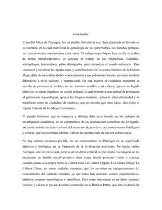 Conclusión:

El pueblo Maya de Palenque, fue un pueblo ilustrado el cual dejo plasmada su historia en
su escritura, en la cual manifiesta la genealogía de sus gobernantes, sus hazañas políticas,
sus conocimientos astronómicos entre otros. El trabajo arqueológico hoy en día se realiza
de forma interdisciplinaria, se conjuga el trabajo de los epigrafistas, lingüistas,
antropólogos, historiadores, paleo demógrafos, para reconstruir el pasado milenario. Para
reconocer y revalorar las aportaciones y contribuciones de los conocimientos de la Cultura
Maya, debe de trasmitirse dichos conocimientos a sus pobladores locales, así como también
difundirlos a nivel nacional e internacional. De esta manera el ciudadano encuentra su
sentido de pertenencia, lo hace un ser humano sensible a su cultura, aprecia su legado
histórico, se siente orgulloso de su raíz cultural, lo cual promueve una actitud de protección
al patrimonio arqueológico, aprecia las lenguas maternas, aplica la interculturalidad y se
manifiesta como un ciudadano de intelecto, que no permite que otras ideas desvirtúen el
legado Cultural de los Mayas Palencanos.

El pasado histórico, que se comparta y difunda debe estar basado en los trabajos de
investigación académica, es un compromiso de las instituciones científicas de divulgarlo,
así como también un deber cultural del mexicano de proveerse de conocimientos fidedignos
y veraces, que nos permitan admirar, valorar las aportaciones de nuestra cultura maya.

No hay cultura mexicana posible, sin un conocimiento de Palenque en su significado
histórico y biológico, en la formación de la civilización americana. De hecho visitar
Palenque, una vez en la vida, debería ser un deber cultural del mexicano. La mayoría de los
mexicanos en ámbito social-recreativo tiene como interés principal visitar y conocer
culturas ajenas a la propia como la Cultura Inca, La Cultura Egipcia, La Cultura Griega, La
Cultura China, así como ciudades europeas; que les permiten un enriquecimiento del
conocimiento del contexto mundial, ya que todas han aportado valores arquitectónicos,
estéticos, avances tecnológicos y científicos. Pero como mexicanos es un deber nacional
conocer y valorar el pasado histórico contenido en la Historia Patria, que dan evidencia de
 