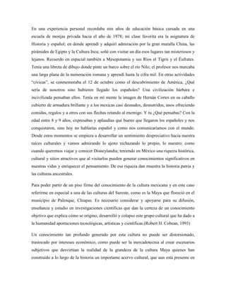 En una experiencia personal recordaba mis años de educación básica cursada en una
escuela de monjas privada hacia el año de 1978; mi clase favorita era la asignatura de
Historia y español; en donde aprendí y adquirí admiración por la gran muralla China, las
pirámides de Egipto y la Cultura Inca; soñé con visitar un día esos lugares tan misteriosos y
lejanos. Recuerdo en espacial también a Mesopotamia y sus Ríos el Tigris y el Éufrates.
Tenía una libreta de dibujo donde pinte un barco sobre el río Nilo; el profesor nos marcaba
una larga plana de la numeración romana y aprendí hasta la cifra mil. En otras actividades
“cívicas”, se conmemoraba el 12 de octubre como el descubrimiento de América, ¿Qué
sería de nosotros sino hubieren llegado los españoles? Una civilización bárbara e
incivilizada pensaban ellos. Tenía en mi mente la imagen de Hernán Cortes en su caballo
cubierto de armadura brillante y a los mexicas casi desnudos, desnutridos, unos ofreciendo
comidas, regalos y a otros con sus flechas retando al enemigo. Y tu ¿Qué pensabas? Con la
edad entre 8 y 9 años, expresabas y aplaudías qué bueno que llegaron los españoles y nos
conquistaron, sino hoy no hablarías español y como nos comunicaríamos con el mundo.
Desde estos momentos se empieza a desarrollar un sentimiento despreciativo hacia nuestra
raíces culturales y vamos admirando lo ajeno rechazando lo propio, lo nuestro; como
cuando queremos viajar y conocer Disneylandia; teniendo en México una riqueza histórica,
cultural y sitios atractivos que al visitarlos pueden generar conocimientos significativos en
nuestras vidas y enriquecer el pensamiento. De esa riqueza dan muestra la historia patria y
las culturas ancestrales.

Para poder partir de un piso firme del conocimiento de la cultura mexicana y en este caso
referirme en especial a una de las culturas del Sureste, como es la Maya que floreció en el
municipio de Palenque, Chiapas. Es necesario considerar y apoyarse para su difusión,
enseñanza y estudio en investigaciones científicas que dan la certeza de un conocimiento
objetivo que explica cómo se origino, desarrolló y colapso este grupo cultural que ha dado a
la humanidad aportaciones tecnológicas, artísticas y científicas.(Robert H. Cobean, 1993)

Un conocimiento tan profundo generado por esta cultura no puede ser distorsionado,
trastocado por intereses económico, como puede ser la mercadotecnia al crear escenarios
subjetivos que desvirtúan la realidad de la grandeza de la cultura Maya quienes han
construido a lo largo de la historia un importante acervo cultural, que aun está presente en
 