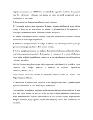 El grupo académico de la UNESCO ha considerado los siguientes 6 criterios de selección
para los patrimonios culturales, que tienen un valor universal excepcional, que a
continuación se mencionan:

1.- Representar una obra maestra del genio creativo humano.

2.- Testimoniar un importante intercambio de valores humanos a lo largo de un periodo de
tiempo o dentro de un área cultural del mundo, en el desarrollo de la arquitectura o
tecnología, artes monumentales, urbanismo o diseño paisajístico.

3.- Apostar un testimonio único o al menos excepcional de una tradición cultural o de una
civilización existente o ya desaparecida.

4.- Ofrecer un ejemplo eminente de un tipo de edificio, con junto arquitectónico o paisaje,
que ilustre una etapa significativa de la historia humana.

5.- Ser un ejemplo eminente de una tradición de asentamiento humano, utilización del mar
o de la tierra, que sea representativa de una cultura (o culturas), o de la interacción humana
con el medio ambiente especialmente cuando éste se vuelva vulnerable frente al impacto de
cambios irreversibles.

6.- Estar directa o tangiblemente asociado con eventos o tradiciones vivas, con ideas, o con
creencias,    con   trabajos    artísticos   y   literarios   de   destacada    significación
universal.(UNESCO, 2012).

Estos criterios nos hacen constatar la importante herencia cultural de         nuestra Zona
Arqueológica de Palenque.

A continuación de manera breve y sencilla, en un lenguaje común daré a conocer algunos
aspectos relevantes de la Zona Arqueológica de Palenque.

Los arquitectos urbanistas e ingenieros ambientalistas diseñaron el asentamiento de esta
gran urbe, en las últimas estribaciones de las serranías de la Lacandonia enclavada en una
Selva Alta Perennifolia, con una gran diversidad de flora y fauna, rodeada de yacimientos
de aguas cristalinas, ríos y lagunas; que previeron una rica y variada dieta alimenticia a sus
habitantes.
 
