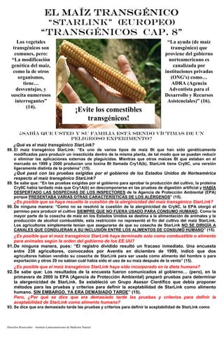 Derechos Reservados – Instituto Latinoamericano de Medicina Natural
EL MAÍZ TRANSGÉNICOEL MAÍZ TRANSGÉNICOEL MAÍZ TRANSGÉNICOEL MAÍZ TRANSGÉNICO
“STARLINK” (EUROPEO)
“TRANSGÉNICOS Cap. 8”
Los vegetales
transgénicos son
comunes, pero:
“La modificación
genética del maíz,
como la de otros
organismos,
tiene…
desventajas, y
suscita numerosos
interrogantes”
(14).
“La ayuda (de maíz
transgénico) que
proviene del gobierno
norteamericano es
canalizada por
instituciones privadas
(ONG's) como…
ADRA (Agencia
Adventista para el
Desarrollo y Recursos
Asistenciales)” (16).
¿SABÍA QUE USTED Y SU FAMILIA ESTÁ SIENDO VÍCTIMAS DE UN
PELIGROSO EXPERIMENTO?
¿Qué es el maíz transgénico StarLink?
88. El maíz transgénico StarLink: “Es uno de varios tipos de maíz Bt que han sido genéticamente
modificados para producir un insecticida dentro de la misma planta, de tal modo que se puedan reducir
o eliminar las aplicaciones externas de plaguicidas. Mientras que otros maíces Bt que estaban en el
mercado en 1999 y 2000 producían una toxina Bt llamada Cry1A(b), StarLink tiene Cry9C, una versión
ligeramente distinta de la proteína” (15).
¿Qué pasó con las pruebas exigidas por el gobierno de los Estados Unidos de Norteamérica
respecto al maíz transgénico StarLink?
89. Se sabe que: “En las pruebas exigidas por el gobierno para aprobar la producción del cultivo, la proteína
Cry9C había tardado más que Cry1A(b) en descomponerse en las pruebas de digestión artificial y HABÍA
DESPERTADO LAS SOSPECHAS DE LOS INSPECTORES de la Agencia de Protección Ambiental (EPA)
porque PRESENTABA VARIAS OTRAS CARACTERÍSTICAS DE LOS ALÉRGENOS” (15).
¿Es posible que se haya resuelto la cuestión de la alerginicidad del maíz transgénico StarLink?
90. De ninguna manera: “Como no se resolvió la cuestión de la alerginicidad de Cry9C, la EPA otorgó el
permiso para producir el cultivo SIEMPRE QUE NO FUERA USADO PARA CONSUMO HUMANO. Como la
mayor parte de la cosecha de maíz en los Estados Unidos se destina a la alimentación de animales y la
producción de alcohol combustible, esta restricción no representó el fin del cultivo del maíz StarLink.
Los agricultores simplemente tenían que asegurarse de que su cosecha de StarLink NO SE DIRIGÍA A
CANALES QUE CONDUJERAN A SU INCLUSIÓN ENTRE LOS ALIMENTOS DE CONSUMO HUMANO” (15).
¿Es posible que el maíz transgénico StarLink haya terminado solo como combustible o alimento
para animales según la orden del gobierno de los EE.UU?
91.De ninguna manera, pues: “El registro dividido resultó un fracaso inmediato. Una encuesta
entre 230 agricultores, convocados por Aventis en diciembre de 1999, indicó que dos
agricultores habían vendido su cosecha de StarLink para ser usada como alimento del hombre o para
exportación y otros 29 no sabían cuál había sido el uso de su maíz después de la venta” (15).
¿Es posible que el maíz transgénico StarLink haya sido incorporado en la dieta humana?
92.Se sabe que: Los resultados de la encuesta fueron comunicados al gobierno… (pero), en la
primavera de 2000 la EPA (Agencia de Protección Ambiental) preparó pruebas para determinar
la alergenicidad de StarLink. Se estableció un Grupo Asesor Científico que debía proponer
métodos para las pruebas y criterios para definir la aceptabilidad de StarLink como alimento
humano. SIN EMBARGO, YA ERA DEMASIADO TARDE” (15).
Pero, ¿Por qué se dice que era demasiado tarde las pruebas y criterios para definir la
aceptabilidad de StarLink como alimento humano?
93. Se dice que era demasiado tarde las pruebas y criterios para definir la aceptabilidad de StarLink como
¡Evite los comestibles
transgénicos!
 