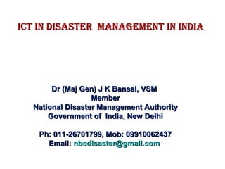 ICT IN DISASTER MANAGEMENT IN INDIAICT IN DISASTER MANAGEMENT IN INDIA
Dr (Maj Gen) J K Bansal, VSMDr (Maj Gen) J K Bansal, VSM
MemberMember
National Disaster Management AuthorityNational Disaster Management Authority
Government of India, New DelhiGovernment of India, New Delhi
Ph: 011-26701799, Mob: 09910062437Ph: 011-26701799, Mob: 09910062437
Email:Email: nbcdisaster@gmail.comnbcdisaster@gmail.com
 