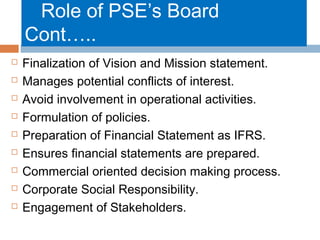 Role of PSE’s Board
Cont…..










Finalization of Vision and Mission statement.
Manages potential conflicts of interest.
Avoid involvement in operational activities.
Formulation of policies.
Preparation of Financial Statement as IFRS.
Ensures financial statements are prepared.
Commercial oriented decision making process.
Corporate Social Responsibility.
Engagement of Stakeholders.

 