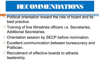 RECOMMENDATIONS









Political orientation toward the role of board and its
best practice.
Training of line Ministries officers i.e. Secretaries,
Additional Secretaries.
Orientation session by SECP before nomination.
Excellent communication between bureaucracy and
Politician.
Recruitment of effective boards to attracts
leadership.

 
