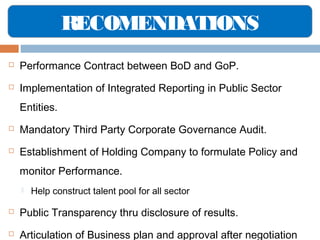 RECOMENDATIONS


Performance Contract between BoD and GoP.



Implementation of Integrated Reporting in Public Sector
Entities.



Mandatory Third Party Corporate Governance Audit.



Establishment of Holding Company to formulate Policy and
monitor Performance.


Help construct talent pool for all sector



Public Transparency thru disclosure of results.



Articulation of Business plan and approval after negotiation

 