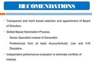 RECOMENDATIONS


Transparent and merit based selection and appointment of Board
of Directors.



Skilled Based Nomination Process.


Sector Specialist instead of Generalist.



Professional from at least Accounts/Audit, Law and H.R
Discipline .



Independent performance evaluation to eliminate conflicts of
interest.

 