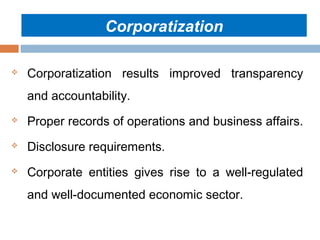 Corporatization


Corporatization results improved transparency
and accountability.



Proper records of operations and business affairs.



Disclosure requirements.



Corporate entities gives rise to a well-regulated
and well-documented economic sector.

 