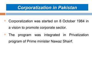 Corporatization in Pakistan


Corporatization was started on 8 October 1984 in
a vision to promote corporate sector.



The program was integrated in Privatization
program of Prime minister Nawaz Shairf.

 