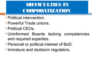 DIFFICULTIES IN
CORPORATIZATION
Political intervention.
 Powerful Trade unions.
 Political CEOs.
 Uninformed Boards lacking competencies
and required experties.
 Personal or political interest of BoD.
 Immature and stubborn regulators.


 