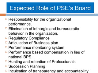 Expected Role of PSE’s Board













Responsibility for the organizational
performance.
Elimination of lethargic and bureaucratic
behavior in the organization.
Regulatory Compliance
Articulation of Business plan
Performance monitoring system
Performance based compensation in lieu of
national BPS.
Hunting and retention of Professionals
Succession Planning
Inculcation of transparency and accountability

 