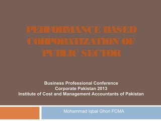 PERFORMANCE BASED
CORPORATIZATION OF
PUBLIC SECTOR
Business Professional Conference
Corporate Pakistan 2013
Institute of Cost and Management Accountants of Pakistan

Mohammad Iqbal Ghori FCMA

 