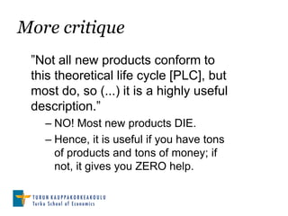 More critique
 ”Not all new products conform to
 this theoretical life cycle [PLC], but
 most do, so (...) it is a highly useful
 description.”
   – NO! Most new products DIE.
   – Hence, it is useful if you have tons
     of products and tons of money; if
     not, it gives you ZERO help.
 