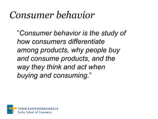 Consumer behavior
 ”Consumer behavior is the study of
 how consumers differentiate
 among products, why people buy
 and consume products, and the
 way they think and act when
 buying and consuming.”
 