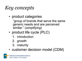 Key concepts
 • product categories
   ”group of brands that serve the same
   generic needs and are perceived
   similar.” (simplifying)
 • product life cycle (PLC)
   1. introduction
   2. growth
   3. maturity
 • customer decision model (CDM)
 