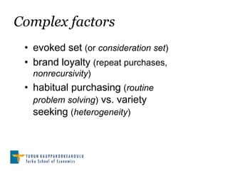 Complex factors
 • evoked set (or consideration set)
 • brand loyalty (repeat purchases,
   nonrecursivity)
 • habitual purchasing (routine
   problem solving) vs. variety
   seeking (heterogeneity)
 