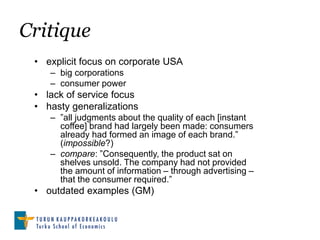 Critique
 • explicit focus on corporate USA
    – big corporations
    – consumer power
 • lack of service focus
 • hasty generalizations
    – ”all judgments about the quality of each [instant
      coffee] brand had largely been made: consumers
      already had formed an image of each brand.”
      (impossible?)
    – compare: ”Consequently, the product sat on
      shelves unsold. The company had not provided
      the amount of information – through advertising –
      that the consumer required.”
 • outdated examples (GM)
 