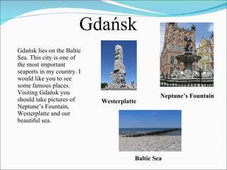 Gdańsk lies on the Baltic Sea. This city is one of the most important seaports in my country. I would like you to see some famous places. Visiting Gdańsk you should take pictures of  Neptune’s Fountain, Westerplatte and our beautiful sea. Gdańsk Neptune’s Fountain Westerplatte Baltic Sea 
