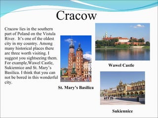 Cracow lies in the southern part of Poland on the Vistula River.  It’s one of the oldest city in my country. Among many historical places there are three worth visiting. I suggest you sightseeing them. For example,Wawel Castle, Sukiennice and St. Mary’s Basilica. I think that you can not be bored in this wonderful city.  Cracow Wawel Castle St. Mary’s Basilica Sukiennice 