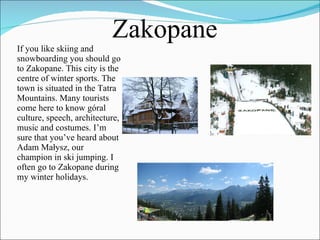 If you like skiing and snowboarding you should go to Zakopane. This city is the centre of winter sports. The town is situated in the Tatra Mountains. Many tourists come here to know góral culture, speech, architecture, music and costumes. I’m sure that you’ve heard about Adam Małysz, our champion in ski jumping. I often go to Zakopane during my winter holidays.  Zakopane 