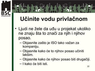 Učinite vodu privlačnom Ljudi ne žele da uđu u projekat ukoliko ne znaju šta to znači za njih i njihov posao . Objasnite zašto je ISO tako važan za kompaniju . Objasnite kako će to njihov posao učiniti lakšim . Objasnite kako će njihov posao biti drugačiji . I kako će biti isti . 