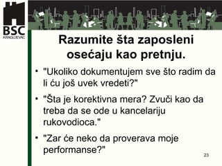Razumite šta zaposleni osećaju kao   pretnju . " Ukoliko dokumentujem sve što radim da li ću još uvek vredeti ?" " Šta je korektivna mera ?  Zvuči kao da treba da se ode u kancelariju rukovodioca ." " Zar će neko da proverava moje performanse ?" 