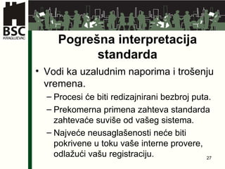 Pogrešna interpretacija standarda Vodi ka uzaludnim naporima i trošenju vremena . Procesi će biti redizajnirani bezbroj puta . Prekomerna primena zahteva standarda   zahtevaće suviše od vašeg sistema . Najveće neusaglašenosti neće biti pokrivene   u toku vaše interne provere ,  odlažući vašu registraciju . 